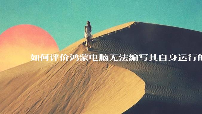 如何评价鸿蒙电脑无法编写其自身运行的程序？
