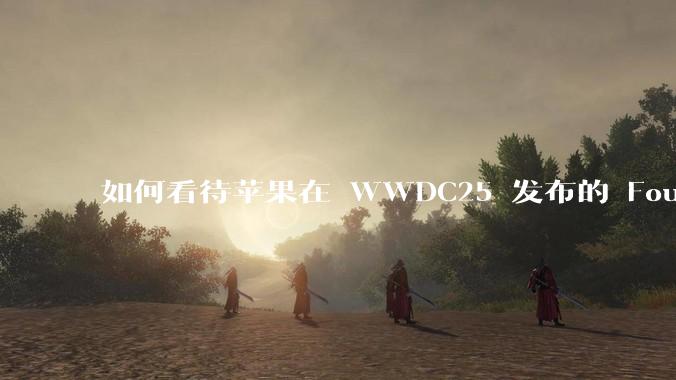如何看待苹果在 WWDC25 发布的 Foundation 模型框架，它将为开发者和用户带来哪些改变？